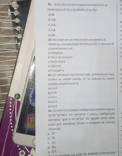 01. Qual afórmula do composto formado entre os
elementos A(Z=11) e B(GRUPO 170U 7A)?
a) AB
b) A_(2)B_(3)
C) A_(3)B_(2)
d) A_(2)B
e) AB_(3)
02. Na reação de um metal A com um elemento B.
obteve-se uma substância de fórmula A.B. Oelemento B
provavelmente é um:
a) Halogênio
b) Metal de transição
c) Metal Nobre
d) Gás raro
e) Catcogênio
03. Um composto com formula A_(2)B_(3) apresenta, em seus
átomos no estado normal, n^circ  de elétrons na última
camada, respectivamente:
a) 2e3
b) 3e6
c) 3e2
d) 682
e) 3e3
04. Um elemento X possui configuração eletrônica igual a
1s^22s^22p^63s^2e um elemento Y possui configuração
eletrônica igual a 1s^22s^22p^4 Da ligação iônica entre
esses dois elementos resulta o composto de fórmula
molecular:
a. XY
b. YX
C. X_(2)Y
d. XY_(2)
e. X_(2)Y_(2)
ar Aoronriedade que pode ser atribuida à maioria dos