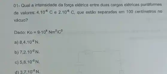 01- Qual a intensidade da força elétrica entre duas cargas elétricas puntiformes
de valores: 4.10^-6C e 2.10^-6C C, que estão separadas em 100 centimetros no
vácuo?
Dado: Ko=9cdot 10^9Nm^2/C^2
a) 8,4cdot 10^-2N
b) 7,2cdot 10^-2N
C) 5,8cdot 10^-2N
d) 3,7cdot 10^-2N