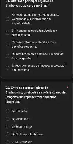 01 . Qual for o principal objetivo do
Simbolismo , ao surgir no Brasil?
A)Reagir ao Realismo e Naturalismo,
valorizando , a subjetividade : e a
espiritualidade.
B)Resgatar as tradições clássicas e
renascentistas.
C)Desenvolver uma literatura mais
científica e objetiva.
D)Introduzir temas políticos e sociais de
forma explícita.
E)Promover o uso de linguagem coloquial
e regionalista.
02 . Entre as características s do
Simbolismo , qual delas se refere ao uso de
imagens que representam conceitos
abstratos?
A)Onirismo.
B)Dualidade.
C)Subjetivismo.
D)Símbolos e Metáforas.
E)Musicalidade.