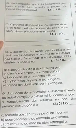 01. Qual produção agricola foi fundamental para
gerar capitais para tomentar o de
industrialização brasileiro?	E.T.: 01 E.O.:
__
02. O processo de industrialização brasileiro iniciou-
se de forma bastante concentrada. Essa concen-
tração deu-se principalmente na regiāo
E.T. 01 E.O. __
__
03. A ocorrência de diversos conflitos bélicos em
nivel mundial acelerou o processo de industrializa-
ção brasileiro. Desse modo, a industrializaç :āo inicial
brasileira baseou-se na
E.T.: 01 E.O.: __
a) produção de artigos de alta tecnologia.
b) atração de empresas do ramo agrícola
c) fabricação de armamentos militares.
d) implantação de parques tecnológicos.
e) política de substituição das importações.
04. A atuação do setor estatal no desenvolvimento
da industrialização brasileira foi fundamental para
a espacialização das industrias no pais . Um
exemplo dessa ação é 0
E.T.: 01 E.O.: __
a) fomento aos centros de pesquisa industrial.
b) acesso facilitado ao mercado sul-africano.
c) crescimento da mão de obra estrangeira.