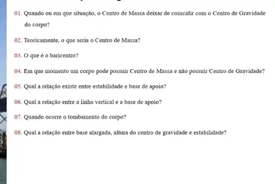 01. Quando ou em que situação, o Centro de Massa deixar de coincidir com o Centro de Gravidade
do corpo?
02. Teoricamente, o que seria o Centro de Massa?
03. 0 que é o baricentro?
04. Em que momento um corpo pode possuir Centro de Massa e não possuir Centro de Gravidade?
05. Qual a relação existe entre estabilidade e base de apoio?
06. Qual a relação entre a linha vertical e a base de apoio?
07. Quando ocorre o tombamento do corpo?
08. Qual a relação entre base alargada, altura do centro de gravidade e estabilidade?