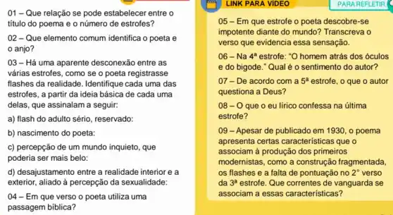 01 - Que relação se pode estabelecer entre o
título do poema e o número de estrofes?
02 - Que elemento comum identifica o poeta e
anjo?
03 - Há uma aparente desconexão entre as
várias estrofes, como se o poeta registrasse
flashes da realidade . Identifique cada uma das
estrofes, a partir da ideia básica de cada uma
delas, que assinalam a seguir:
a) flash do adulto sério, reservado:
b) nascimento do poeta:
c) percepção de um mundo inquieto, que
poderia ser mais belo:
d) desajustamento entre a realidade interior e a
exterior, aliado à percepção da sexualidade:
04 - Em que verso o poeta utiliza uma
passagem bíblica?
LINK PARA VIDEO
05 - Em que estrofe o poeta descobre-se
impotente diante do mundo? Transcreva o
verso que evidencia essa sensação.
06 - Na 4^a estrofe: "O homem atrás dos óculos
e do bigode."Qual é o sentimento do autor?
07 - De acordo com a 5^a estrofe, o que o autor
questiona a Deus?
08-0 que o eu lírico confessa na última
estrofe?
09 - Apesar de publicado em 1930, o poema
apresenta certas características que o
associam à produção dos primeiros
modernistas, como a construção fragmentada.
os flashes e a falta de pontuação no 2^circ  verso
da 3^a estrofe. Que correntes de vanguarda se
associam a essas características?