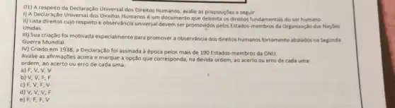 01) A respeito da Declaração Universal dos Direitos Humanos avalie as proposições a seguir.
I) A Declaração Universa dos Direitos Humanos um documento que delimita os direitos fundamentais do ser humano.
II) Lista direitos cujo respeito e observância universal devem ser promovidos pelos Estados-membros da Organizaçãc das Nacoes
Unidas.
III) Sua criação foi motivada especialmente para promover a observância dos direitos humanos fortemente abalados na Segunda
Guerra Mundial.
IV) Criado em 1938 a Declaração foi assinada à época pelos mais de 190 Estados-membros da ONU.
Avalie as afirmações acima e marque a opção que corresponda, na devida ordem, ao acerto ou erro de cada uma:
ordem, ao acerto ou erro de cada uma:
a) F, V, V, V
b) V,V F,F
c) F, V,F . V
d) V, V,V . F
e) F,F,F . V