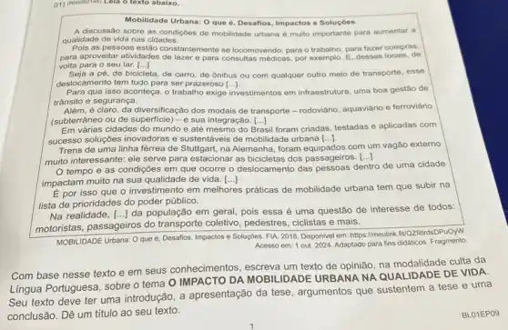 01) (Roobiz/do Lela o toxto abaliC.
Mobilidade Urbana: O que é, Desafios, Impactos e Soluçóes
A discussão sobre as condiçoes de mobilidade urbana é muito importante para aumentar a
qualidade de vida nas cidades.
Pois as pessoas estão constantemente se locomovendo: para o trabalho, para fazer compras,
para aproveitar atividades de lazer para consultas médicas, por exemplo. E, desses locais , de
volta para o seu lar. ()
a pé, de bicicleta, de carro, de ônibus ou com qualquer outro meio de transporte, esse
deslocamento tem tudo para ser prazeroso [ldots ]
Para que isso aconteça o trabalho exige investimentos em infraestrutura, uma boa gestão de
trânsito e segurança.
Além, é claro, da diversificação dos modais de transporte-rodoviário, aquaviário e ferroviário
(subterrâneo ou de	-e sua integração. [...] ()
Em várias cidades do mundo e até mesmo do Brasil il foram criadas, testadas e aplicadas com
successo soluções inovadoras e sustentáveis de mobilidade urbana [ldots ].
Trens de uma linha férrea de Stuttgart, na Alemanha, foram equipados com um vagão externo
muito interessante: ele serve para estacionar as bicicletas dos passageiros.
()
tempo e as condições em que ocorre o deslocamento das pessoas dentro de uma cidade
impactam muito na sua qualidade de vida. ()
É por isso que o investimento em melhores práticas de mobilidade urbana tem que subir na
lista de prioridades do poder público.
Na realidade,
motoristas, passageiros do transporte coletivo, pedestres , ciclistas e mais.
() da população em geral pois essa é uma questão de interesse de todos:
MOBILIDADE Urbana: O que e, Desafios, Impactos e Soluções. FIA, 2018. Disponivel em: https://meulink.fivQZiftidsDPuOyW
Acesso em: 1 out. 2024 Adaptado para fins didáticos Fragmento.
Com base nesse texto e em seus conhecimentos escreva um texto de opinião, na modalidade culta da
Lingua Portuguesa, sobre o tema O IMPACTO DA MOBILIDADE URBANA NA QUALIDADE DE VIDA.
Seu texto deve ter uma introdução, a apresentação da tese , argumentos que sustentem a tese e uma
conclusão. Dê um titulo ao seu texto.