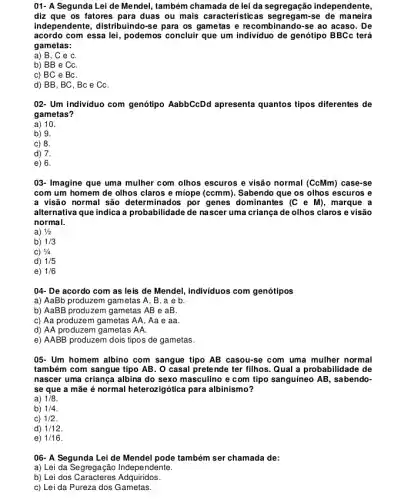 01- A Segunda Lei de Mendel, também chamada de lei da segregação independente,
diz que os fatores para duas ou mais característica se de maneira
independente, distribuindo-se para os gametas e recombinando-se ao acaso. De
acordo com essa lei, podemos concluir que um individuo de genótipo BBCc terá
gametas:
a) B, C e C.
b) BB e CC.
c) BC e BC.
d) BB, BC, BC e CC.
02- Um indivíduo com genótipo AabbCcDd apresenta quantos tipos diferentes de
gametas?
a) 10.
b) 9.
c) 8.
d) 7.
e) 6.
03- Imagine que uma mulher com olhos escuros e visão normal (CcMm)case-se
com um homem de olhos claros e miope (ccmm). Sabendo que os olhos escuros e
a visão normal são determinados por genes dominantes (C e M), marque a
alternativa que indica a probabilidade de nascer uma criança de olhos claros e visão
normal.
a) 1/2
b) 1/3
C) 1/4
d) 1/5
e) 1/6
04- De acordo com as leis de Mendel.individuos com genótipos
a) AaBb produzem gametas A, B, a e b.
b) AaBB produzem gametas AB e aB.
c) Aa produzem gametas AA, Aa e aa.
d) AA produzem gametas . AA.
e) AABB produzem dois tipos de gametas.
05- Um homem albino com sangue tipo AB casou-se com uma mulher normal
também com sangue tipo AB. O casal pretende ter filhos.Qual a probabilidade de
nascer uma criança albina do sexo masculino e com tipo sanguineo AB , sabendo-
se que a mãe é normal heterozigótica para albinismo?
a) 1/8
b) 1/4
C) 1/2
d) 1/12
e) 1/16
06- A Segunda Lei de Mendel pode também ser chamada de:
a) Lei da Segregação Independente.
b) Lei dos Caracteres Adquiridos.
c) Lei da Pureza dos Gametas.