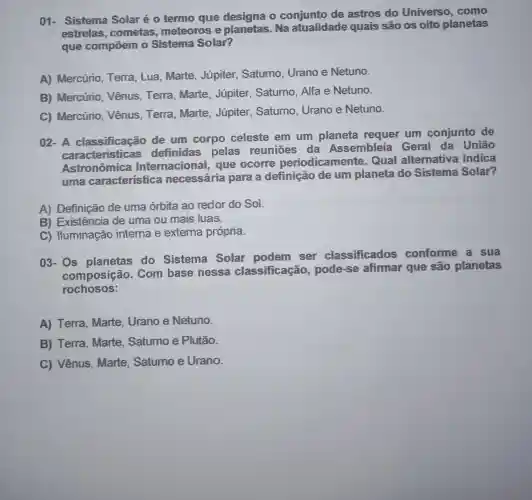 01- Sistema Solar é 0 termo quie designa o conjunto de astros do Universo . como
estrelas . cometas meteoros e planetas. Na atualidade quais são os oito planetas
que compoem o Sistema Solar?
A) Mercúrio . Terra, Lua , Marte, Júpiter,Saturno, Urano e Netuno.
B) Mercúrio . Vênus, Terra , Marte, Júpiter . Saturno, Alfa e Netuno.
C) Mercúrio . Vênus, Terra , Marte, Júpiter . Saturno, Urano e Netuno.
02- A classificação de um corpo celeste em um planeta requer um conjunto de
caracteristicas definidas pelas reuniōes da Assembleia Geral da União
Astronômica Internacional , que ocorre periodicamente . Qual alternativa indica
uma característica necessária para a definição de um planeta do Sistema Solar?
A) Definição de uma órbita ao redor do So
B) Existência de uma ou mais luas.
C) Huminação interna e externa própria.
03- Os planetas do Sistema Solar podem ser classificados conforme a sua
composição . Com base nessa classificação , pode-se afimar que são planetas
rochosos:
A) Terra . Marte, Urano e Netuno.
B) Terra . Marte, Saturno e Plutão.
C) Vênus . Marte, Satumo e Urano.