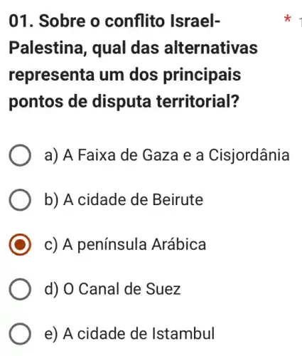 01. Sobre o conflito Israel-
Palestina, qual das alternativas
representa um dos principais
pontos de disputa territorial?
a) A Faixa de Gaza e a Cisjordânia
b) A cidade de Beirute
c) A península Arábica
d) O Canal de Suez
e) A cidade de Istambul