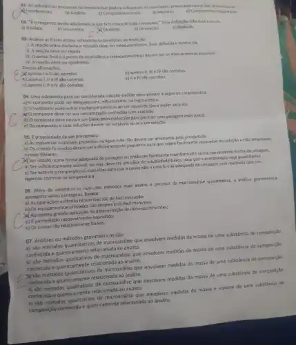 01. As substâncias presentes na amostra que podem influenciar os resultados, provocando erros slo denominadas:
interferentes.
b) Analitos.
c) Componentes traço
d) Matrizes.
e) Componentes majoritários
02. "E o reagente sendo adicionado e que tem concentração conhecida." Essa definição refere-se a ou ao:
a) titulado
b) volumetria.
A titulante.
d) titrimetria.
e) titulaçǎo
03. Analise as frases abaixo referentes as condiçBes de titulação:
1. A reação entre titulante e titulado deve ser estequiométrico, bem definida e conhecida.
II. A reação deve ser rápida.
III. O ponto final e o ponto de equivalência (estequiométrico) devem set os mais próximos possivels.
IV. A reação deve ser qualitativa.
Dessas afirmaçōes,
X'apenas le ll são corretas.
d) apenas II, III e IV são corretas.
b) apenas I, II e III são corretas.
e) II e IV sao corretas.
c) apenas I, II e IV são corretas.
04. Uma substancia para ser considerada solução-padrio deve possuir a seguinte caracteristica:
a) O composto pode ser deliquescente, efforescente, ou higroscópico.
b) O composto pode sofrer mudanças quimicas ao ser aquecido (para poder secá-lo)
XYO composto deve ter sua concentração conhecida com exatidão.
d) O composto deve possuir um baixo peso molecular para permitir uma pesagem mais exata.
e) Os compostos e suas soluções devem ser instáveis no are em solução.
05. É propriedade de um precipitado:
a) As impurezas insoluveis mắe não devem ser arrastadas pelo precipitado.
b) Os cristais formados devem ser suficientemente pequenos para que sejam facilmente separados da solução e nǎo atravessem
meio filtrante.
Ser obtido numa forma adequada de pesagem ou então ser facilmente transformado numa conveniente forma de pesagem.
d) Ser suficientemente soluvel ou seja, deve ter um valor de solubilidade baixo, para que a precipitação seja quantitativa.
e) Ser estável a temperaturas mais altas para que a conversão a uma forma adequada de pesagem seja realizada com um
rigoroso controle da temperatura.
06. Além de constituir-se num dos métodos mais exatos e precisos da macroandlise quantitative, a andlise gravimétrica
apresenta várias vantagens. Exceto:
a) As operações unitárias requerióas:são de fácil execução;
b) Os equipamentos utilizados são simples e de fácil manusely
Apresenta grande aplitasiona determined de microconstituintes;
d) Eum metodo racavelmente especific:
e) Os custos são razoavelmente balizes.
07. Andilises ou métodos gravimétrics são:
a) são métodos quantitativos de macroanálise que envolvem medidas da massa de uma substância de composição
conhecida e quimicamente relacionada ao analito.
b) sao métodos qualitativos de macroandlise que envolvem medidas da massa de uma substância de composição
conhecida e quimicamente relacionada ao analito.
metodos quantitativos de microandise que envolvem medidas da massa de uma substância de composição
conhecida e quimicamente relacionada ao analito.
d) são métodos de microanálise que envolvem medidas da massa de uma substância de composição
conhecida equimicamenterelacionaci ao analito.
__
c) sao métodos qualitativos de microanalise que envolvem medidas da massa e volume de uma substância de
composição conhecida e quimicamente relacionada ao analito.