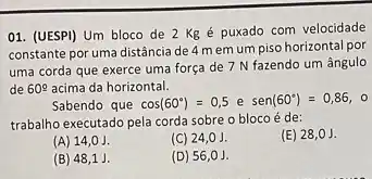 01. (UESPI) Um bloco de 2 Kgé puxado com velocidade
constante por uma distância de 4 memum piso horizontal por
uma corda que exerce uma força de 7 N fazendo um ângulo
de 60^circ  acima da horizontal.
Sabendo que cos(60^circ )=0,5 e sen(60^circ )=0,86
trabalho executado pela corda sobre o bloco é de:
(A) 14,0J.
(C) 24,0 J.
(E) 28,0J.
(B) 48,1 J.
(D) 56,0J.