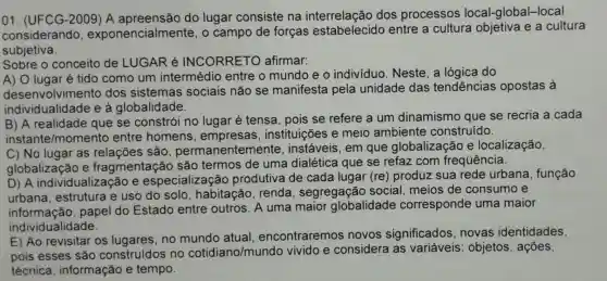 01. (UFCG -2009) A do lugar consiste na interrelação dos processos local-global -local
considerando exponencialmente , o campo de forças entre a cultura e a cultura
subjetiva.
Sobre o conceito de LUGAR é INCORRETO afirmar:
A) O lugaré tido como um intermédio entre o mundo e o individuo . Neste, a lógica do
desenvolviment ) dos sistemas sociais não se manifesta pela unidade das tendências opostas à
individualidade e a globalidade.
B) A realidade que se constrói no lugar é tensa , pois se refere a um dinamismo que se recria a cada
instante/momento entre homens , empresas , instituições e meio ambiente construído.
C) No lugar as relações são permanentemente . instáveis, em que globalização e localização,
globalização e fragmentaçã são termos de uma dialética que se refaz com frequência.
D) A individualização e especialização produtiva de cada lugar (re)produz sua rede urbana , função
urbana , estrutura e uso do solo , habitação . renda , segregação social, meios de consumo e
informação , papel do Estado entre outros. A uma maior globalidade corresponde uma maior
individualidade.
E) Ao revisitar os lugares, no atual encontraremos novos significados ,novas identidades,
pois esses são construídos no cotidiano/mund vivido e considera as variáveis : objetos, ações,
técnica informação e tempo.