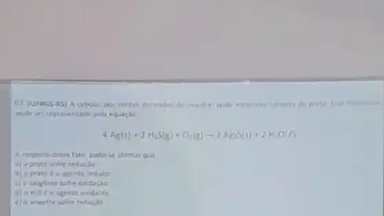 01 (UFRGS-RS) A cebola, por conter derivados de enxofre, pode escurecer tatheres de prata Fite fenomeno
pode ser representado pela equação
4Ag(s)+2H_(2)S(g)+O_(2)(g)arrow 2Ag_(2)S(s)+2H_(2)O(l)
A respeito deste fato, pode-se afirmar que
a) a prata sofre redução
b) a prata o agente redutor
c) o oxigênio sofre oxidaçǎo
d) 0 H_(2)S e o agente oxidante
e) o enxofre sofre reduçǎo