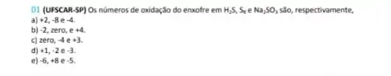 01 (UFSCAR-SP) Os números de oxidação do enxofre em H_(2)S,S_(3)eNa_(2)SO_(3) são, respectivamente,
a) +2,-8e-4
b) -2 zero, e +4
c) zero, -4e+3
d) +1,-2e-3
e) -6,+8e-5