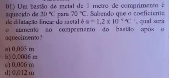 01) Um bastão de metal de 1 metro de comprimer to e
aquecido de 20^circ C para 70^circ C Sabendo que o coeficiente
de dilatação linear do metal é alpha =1,2times 10^-50C^-1 , qual será
aumento no comprime nto do bastão após 0
aquecimento?
a) 0,003 m
b) 0,0006m
c) 0,006 m
d) 0,012 m