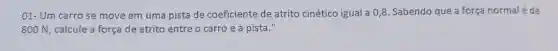 01- Um carrose move em uma pista de coeficiente de atrito cinético igual a 0,8 .Sabendo que a forca normal é de
800 N , calcule a força de atrito entre o carro e a pista."