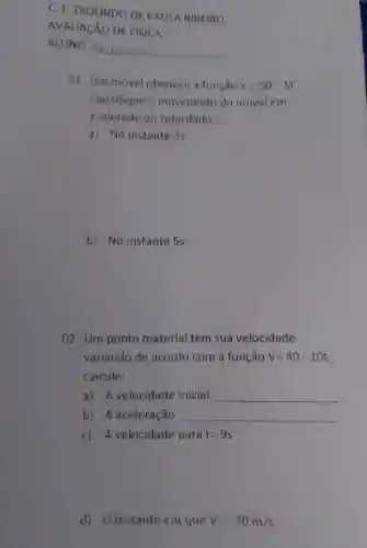 01. Um movel obedece função V=50-5t
Classifique o movimento do movel em
acelerado ou retardado:
a) No instante 35.
b) No instante 5s.
02 . Um ponto material tem sua velocidade
variando de acordo com a função V=40-10t
calcule:
a) A velocidade inicial. __
b) A aceleração __
c) A velocidade para t=9s
d) 0 instante em que V=-30m/s