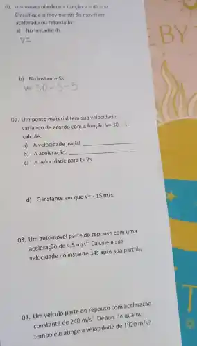 01. Um movel obedece a função V=80-5t
Classifique o movimento do móvel em
acelerado ou retardado:
a) No instante 4s.
b) No instante 5s.
02. Um ponto material tem sua velocidade
variando de acordo com a função V=30-9
calcule:
a) A velocidade inicial.
__
b) A aceleração.
__
c) A velocidade para
t=7s
d) 0 instante em que
V=-15m/s
03. Um automóvel parte do repouso com uma
aceleração de
4,5m/s^2 . Calcule a sua
velocidade no instante 34s após sua partida.
04. Um veículo parte do repouso com aceleração
constante de
240m/s^2
Depois de quanto
tempo ele atinge a velocidade de
1920m/s