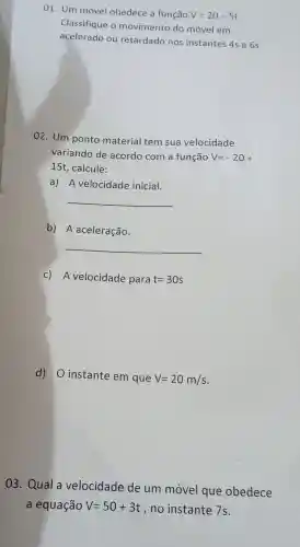 01. Um móvel obedece a função V=20-5t
Classifique o movimento do móvel em
acelerado ou retardado nos instantes 4s e 6s.
02. Um ponto material tem sua velocidade
variando de acordo com a função V=-20+
15t , calcule:
a) A velocidade inicial.
__
b) A aceleração.
__
c) A velocidade para t=30s
d) O instante em que V=20m/s
03.Qual a velocidade de um móvel que obedece
a equação V=50+3t , no instante 7s.