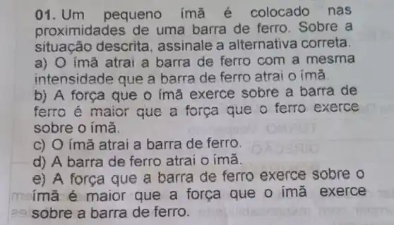 01. Um pequeno imã é colocado nas
proximidades de uma barra de ferro. Sobre a
situação descrita , assinale a alternative a correta.
a) O ímã atrai a barra de ferro com a mesma
intensidade que a barra de ferro atrai o ima
b) A força que o ímã exerce sobre a barra de
ferro é maior que a força que o ferro exerce
sobre o ímã.
c) O ímã atrai a barra de ferro.
d) A barra de ferro atrai o ímã.
e) A força que a barra de ferro exerce sobre o
meimã é maior que a força que o imã exerce
29 sobre a barra de ferro.