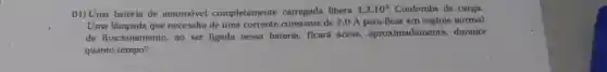 01) Uma bateria de automóvel completamente carregada libera
1,3cdot 10^5 Coulombs de carga.
Uma lâmpada que necessita de uma corrente constante de 2,0 A para ficar em regime normal
de funcionamento, ao ser ligada nessa bateria, ficará acesa . aproximadamente durante
quanto tempo?