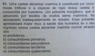 01. Uma cadeia alimentar marinha é constituda por cinco
niveis tróficos e a espécie do topo dessa cadeia é
consumida por humangs.Un poluente inorgânico, que
absorvido por tecidos de muitos seres marinhos, fol
descartado inadequadamente no oceano. Esse poluente
apresentará maior risco a saúde dos humanos se o seu
ingresso nessa cadeia alimentar marinha ocorrer através
dos
a) produtores.
b)consumidores primários.
c) consumidores secundários.
c) consumidiores secundar
e) consumidores quatemários.