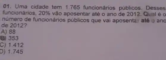 01. Uma cidade tem 1.765 funcionários públicos. Desses
funcionários, 20%  vão aposentar até o ano de 2012. Qual éo
número de funcionários públicos que vai aposente: até o ano
de 2012?
A) 88
B) 353
C) 1.412
D) 1.745