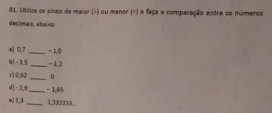 01. Utilize os sinais de maior (gt ) ou menor (c) e faça a comparação entre os números
decimais, abaixo:
a) 0,7 0,7 -1,0
b) -3,5 -1,2
c) 0,62 __ 0
d) -1,6 -1,65
e) 1,3 __ 1,333333...