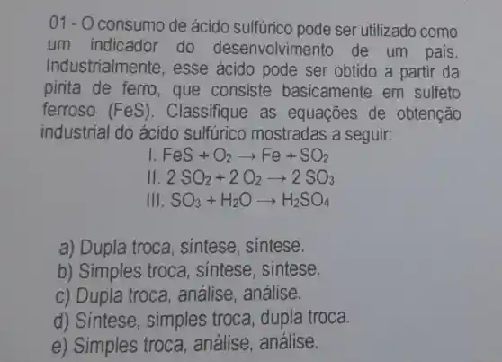 01-0 consumo de ácido sulfúrico pode ser utilizado como
um indicador do desenvolvim ento de um pais.
Industrialme nte, esse ácido pode ser obtido a partir da
pirita de ferro,que consiste basicamente em sulfeto
ferroso (FeS) . Classifique as equações de obtenção
industrial do acido sulfurico mostradas a seguir:
I FeS+O_(2)arrow Fe+SO_(2)
II 2SO_(2)+2O_(2)arrow 2SO_(3)
Ill SO_(3)+H_(2)Oarrow H_(2)SO_(4)
a) Dupla troca , sintese , sintese.
b) Simples troca, sintese , sintese.
c) Dupla troca análise , análise.
d) Sintese , simples troca, dupla troca.
e) Simples troca , análise , análise.