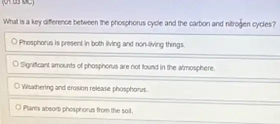 (01.05 MC)
What is a key difference between the phosphorus cycle and the carbon and nitrogen cycles?
Phosphorus is present in both living and non-living things.
Significant amounts of phosphorus are not found in the atmosphere.
Weathering and erosion release phosphorus.
Plants absorb phosphorus from the soll.