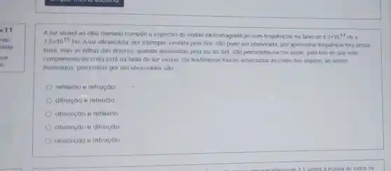 011
nào
dido
car
A luz visivel ao olho humano compoe o espectro de ondas eletromagnéticas com frequências na faixa de 4,3times 10^14 Hze
7,5times 10^15Hz
A luz ultravioleta, por exemplo, emitida pelo Sol não pode ser observada por apresentar frequência fora dessa
faixa, mas as folhas das arvores, quando iluminadas pela luz do Sol, são percebidas na cor verde, pelo fato de que este
comprimento de onda está na faixa de luz visivel. Os fenômenos fisicos associados às cores dos objetos, ao serem
iluminados, percebidas por um observador são
reflexao e refração
difração e retiexáo.
absorção e reflexão.
absorção e difração
absorção e refração