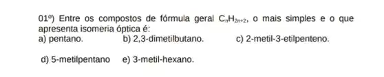 019) Entre os compostos de fórmula geral C_(n)H_(2n+2), o mais simples e o que
apresenta isomeria óptica é:
a) pentano.
b) 2,3-dimetilbutano.
c) 2-metil-3-etilpenteno.
d) 5-metilpentano
e) 3-metil-hexano.