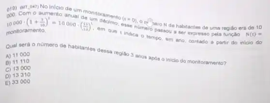 019) (MT.047) No inicio de um de onitoramento
(t=0)
habitantes de uma regiáo era de 10
monitoramento.
que t indica o tempo, em ano, contado a partir do inicio do
000. Com o aumento anual de ul10000cdot (1+(1)/(10))^t=10000cdot ((11)/(10))^t
em que sse número esse passou a ser expresso pela função
N(t)=
Qual será o número de habitantes dessa região 3 anos após o inicio do monitoramento?
A) 11000
B) 11110
C) 13000
D) 13310
E) 33000