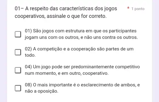 01-A respeito das características dos jogos
cooperativos, assinale o que for correto.
01) São jogos com estrutura em que os participantes
jogam uns com os outros, e não uns contra os outros.
02) A competição e a cooperação são partes de um
todo.
04) Um jogo pode ser predominante mente competitivo
num momento, e em outro, cooperativo.
08) 0 mais importante é o esclarecimento de ambos, e
não a oposição.
s 1 ponto