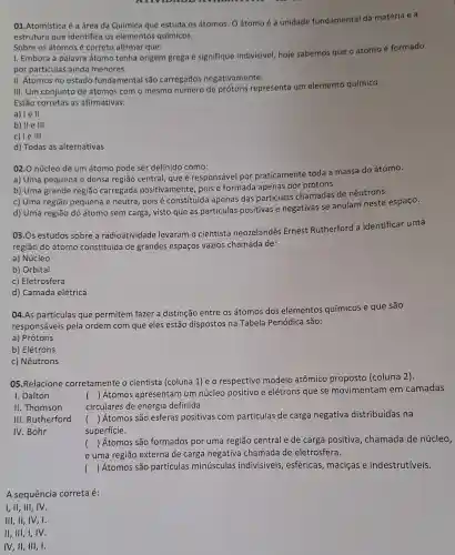 01.Atomística é a área da Química que estuda os átomos. Oátomo é a unidade fundamental da matéria e a
estrutura que identifica os elementos químicos.
Sobre os átomos é correto afirmar que:
I. Embora a palavra átomo tenha origem grega e signifique indivisível, hoje sabemos que o átomoé formado
por partículas ainda menores.
II. Átomos no estado fundamental são carregados negativamente.
III. Um conjunto de átomos com o mesmo número de prótons representa um elemento químico.
Estão corretas as afirmativas:
a) le II
b) II e III
c) le III
d) Todas as alternativas
02.0 núcleo de um átomo pode ser definido como:
a) Uma pequena e densa região central, que é responsável por praticamente toda a massa do átomo.
b) Uma grande região carregada positivamente , pois é formada apenas por prótons.
c) Uma região pequena e neutra, pois é constituída apenas das partículas chamadas de nêutrons.
d) Uma região do átomo sem carga, visto que as partículas positivas e negativas se anulam neste espaço.
03.0s estudos sobre a radioatividade levaram o cientista neozelandês Ernest Rutherford a identificar uma
região do átomo constituida de grandes espaços vazios chamada de:
a) Núcleo
b) Orbital
c) Eletrosfera
d) Camada elétrica
04.As partículas que permitem fazer a distinção entre os átomos dos elementos químicos e que são
responsáveis pela ordem com que eles estão dispostos na Tabela Periódica são:
a) Prótons
b) Elétrons
c) Nêutrons
05.Relacione corretamente o cientista (coluna 1) e o respectivo modelo atômico proposto (coluna 2).
I. Dalton
()
 Átomos apresentam um núcleo positivo e elétrons que se movimentam em camadas
circulares de energia definida.
II. Thomson
() Átomos são esferas positivas com partículas de carga negativa distribuídas na
superficie.
III. Rutherford
IV.Bohr
e uma região externa de carga negativa chamada de eletrosfera.
() Átomos são formados por uma região central e de carga positiva , chamada de núcleo,
() Átomos são partículas minúsculas indivisíveis , esféricas, maciças e indestrutíveis.
A sequência correta é:
I,II,III, IV.
III,II,IV,I.
II, III, I, IV.
IV,II, III, I.