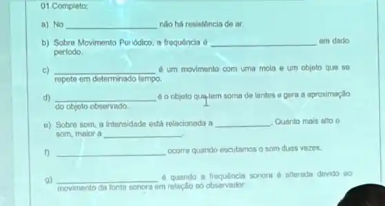 01.Completo:
a) No __ nào há resistência de or
b) Sobre Movimento Periodico a frequência 6 __ em dodo
periodo.
c) __ d um movimento com uma mola e um objeto que se
repete em determinado tempo.
d) __ 60 objeto qua-lem soma de lentes e gera a aproximaçlio
do objeto observado
a) Sobre som, a intensidade estil relacionada a __ Quanto mais alto o
som, maior a __
f) __ ocorre quando escutamos o som duas vezes.
a) __ d quando a frequência sonora 6 alterada dovido 80
movimento da fonte sonora em relação ao observador