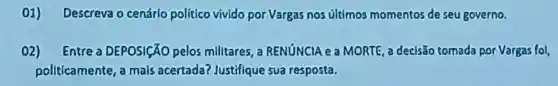 01)Descreva o cenário político vivido por Vargas nos últimos momentos de seu governo.
02) Entre a DEPOSICÃO pelos militares a RENúNCIA e a MORTE, a decisão tomada por Vargas fol,
pollticamente a mals acertada?Justifique sua resposta.