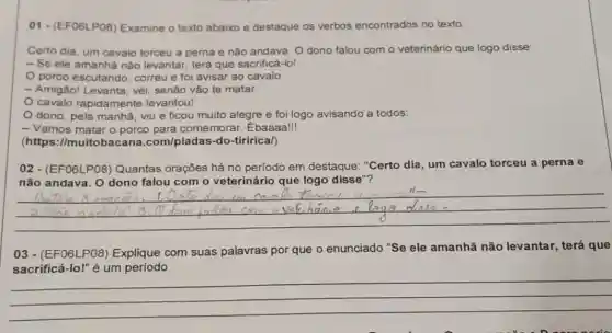 01-(EFO6LPOB)Examine o texto abaixo e destaque os verbos encontrados no texto.
Certo dia, um cavalo torceu a perna e nào andava. Odono falou com o veterinário que logo disse:
- Se ele amanha não levantar, terá que sacrificá-lo!
porco escutando correu e foi avisar ao cavalo:
- Amigão! Levanta, véi senão vào te matar
cavalo rapidamente levantou!
dono, pela manha viu e ficou muito alegre e foi logo avisando a todos:
- Vamos matar o porco para comemorar . Ebaaaa!
(https://muitobacar 1a.com/piadas-do-tirirical)
02 - (EFO6LP08)Quantas orações há no periodo em destaque "Certo dia, um cavalo torceu a perna e
não andava. O dono falou com o veterinário que logo disse"?
__
03-(EF06LP08)Explique com suas palavras por que o enunciado "Se ele amanhã não levantar terá que
__