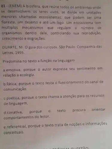 01-(ENEM) A biosfera, que reúne todos os ambientes onde
se desenvolven os seres vivos ,se divide em unidades
menores chamadas ecossistemas , que podem ser uma
floresta, um deserto e até um lago. Um ecossistema tem
múltiplos mecanismos que regulam o número de
organismos dentro dele , controlando sua reprodução,
crescimento e migrações.
DUARTE, M. O guia dos curiosos. São Paulo : Companhia das
Letras, 1995.
Predomina no texto a função da linguagem
a.emotiva , porque o autor expressa seu sentimento em
relação à ecologia.
b.fática , porque o texto testa o funcionamento do canal de
comunicação.
c.poética , porque o texto chama a atenção para 05 recursos
de linguagem,
d.conativa, porque
texto procura orientar
comportamen tos do leitor.
e.referencial porque o texto trata de noções e informações
conceituais.
ood