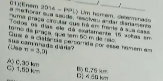 01)(Enem
2014-PPL)
Um homem determinado
Todos praca circular que há em frente sua casa
sace resolveu anda manamente
96 dias ele da indente 15 voltas em
6 a distância percorrida por esse homem em (Use aminhada diarist
(Use
pi =3,0)
A) 0,30 km
C) 1,50 km
B) 0,75 km
D) 4,50 km