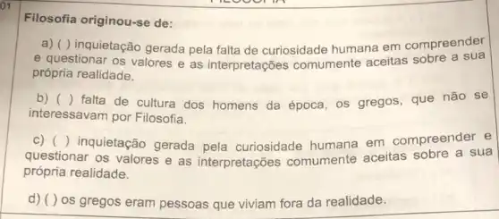 01
Filosofia originou -se de:
a) ( ) inquietação gerada pela falta de curiosidade humana em compreender
e questionar os valores e as interpretações comumente aceitas sobre a sua
própria realidade.
b) () falta de cultura dos homens da época os gregos, que não se
interessavam por Filosofia.
c)
questionar os valores e as interpretações comumente aceitas sobre a sua
() inquietação gerada pela curiosidade humana em compreender e
própria realidade.
d) ( ) 0s gregos eram pessoas que viviam fora da realidade.