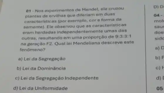 01-Nos experimentos de Mendel, ele cruzou
plantas de ervilhas que diferiam em duas
caracteristicas (por exemplo,core forma da
semente). Ele observou que as características
eram herdadas independentemente umas das
outras resultando em uma proporção de 9:3:3:1
na geração F2 . Qual lei Mendeliana descreve este
fenômeno?
a) Lei da Segregação
b) Lei da Dominância
c) Lei da Segregação Independente
d) Lei da Uniformidade
D) D
04-
mol
sau
doe
side
a) D
b) F
c)
d)
05