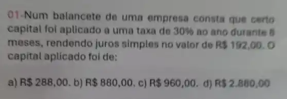 01-Num balancete de uma empresa consta que certo
capital foi aplicado a uma taxa de 30%  ao ano durante 8
meses rendendo juros simples no valor de R 192,00.0
capital aplicado foi de:
a) R 288,00 b) R 880,00 c) R 960,00 d) R 2.880,00