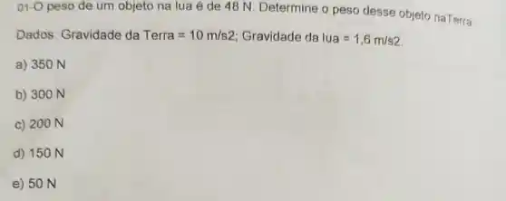 01-O peso de um objeto na lua é de 48 N. Determine o peso desse objeto naTerra.
Dados: Gravidade da Terra=10m/s2 Gravidade da lua=1,6m/s2
a) 350 N
b) 300 N
c) 200 N
d) 150 N
e) 50 N