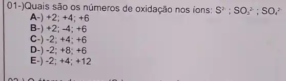 01-)Quais são os números de oxidação nos ions: S^2-;SO_(3)^2-;SO_(4)^2-
A-) +2;+4;+6
B-) +2;-4;+6
C-) -2;+4;+6
D-) -2;+8;+6
E-) -2;+4;+12