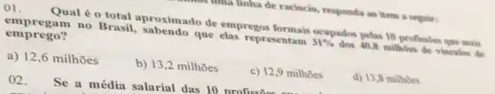 01.
Qual é o total aproximado de empregos Sentam Stupados pelas 10 profisibe que mais
emprego? empregam no Brasil, sabendo que elas representam
31% 
dos 40,8 milhoes de vinculos de
a) 12,6 milhões
b) 13,2 milhões
c) 12,9 milhoes
d) 13,8 milhoes
02. Se a média salarial das 10