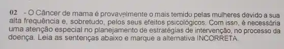 02 -0 Câncer de mama é provavelmente o mais temido pelas mulheres devido a sua
alta frequência e , sobretudo , pelos seus efeitos psicológicos . Com isso, é necessária
uma atenção especial no planejamento de estratégias de no processo da
doença. Leia as sentenças abaixo e marque a alternativa INCORRETA.