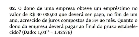 02. 0 dono de uma empresa obteve um empréstimo no
valor de R 30000,00 que deverá ser pago , no fim de um
ano, acrescido de juros compostos de 3%  ao mês. Quanto o
dono da empresa deverá pagar ao final do prazo estabele-
cido? (Dado: 1,03^12=1,42576)