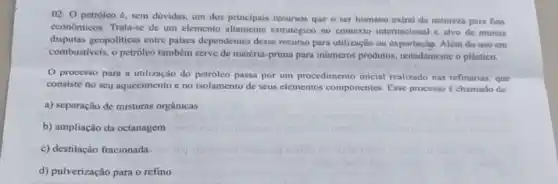 02. 0 petróleo é sem dúvidas, um dos principais recursos que o ser humano extrai da natureza para fins
economicos. Trata-se de um elemento altamente estratégico no contexto internacional e alvo de muitas
disputas geopoliticas entre paises dependentes desse recurso para utilização ou exportação. Além do uso cm
combustiveis, o petróleo também serve de matéria -prima para inúmeros produtos notadamente o plástico.
processo para a utilização do petrôleo passa por um procedimento inicial realizado nas refinarias, que
consiste no seu aquecimento e no isolamento de seus elementos componentes Esse processo é chamado de:
a) separação de misturas orgânicas
b) ampliação da octanagem
c) destilação fracionada
d) pulverização para o refino