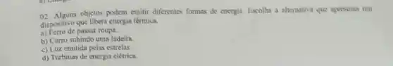 02. Alguns objetos podem emitir diferentes formas de energia. Escolha a alternativa que apresenta um
dispositivo que libera energia térmica.
a) Ferro de passar roupa.
b) Carro subindo uma ladeira
c) Luz emitida pelas estrelas
d) Turbinas de energia clétrica.