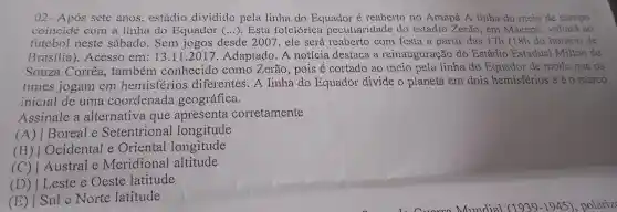 02 - Após sete anos . estádio dividido pela linha do Equador é reaberto no Amapá A linha do meio de campo
coincide com a linha do Equador (...). Esta folclorica peculiaridade do estádio Zerão , em Macapá , voltará ao
futebol neste sábado . Sem jogos desde 2007,ele será reaberto com festa a partir clas 17h (18h do horário de
Brasilia . Acesso em:13 .11.2017 . Adaptado .A notícia destaca a reinauguração do Estádio Estadual Milton de
Souza Correa , também conhecido como Zerão , pois é cortado ao meio pela linha do Equador de modo que os
times jogam em hemisferios diferentes .A linha do Equador divide o planeta em dois hemisférios e é 0 marco
inicial de uma coordenada geográfica.
Assinale a alternativa que apresenta corretamente
c A) / Boreal e Setentrional longitude
Ocidental e Oriental longitude
(C) L Austral e Meridional altitude
(D)Leste e Oeste latitude
(E)Sule Norte latitude