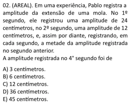 02. (AREAL). Em uma experiência , Pablo registra a
amplitude da extensão de uma mola. No 1o
segundo, ele registrou uma amplitude de 24
centímetros, no 20 segundo, uma amplitude de 12
centímetros, e , assim por diante , registrando, em
cada segundo, a metade da amplitude registrada
no segundo anterior.
A amplitude registrada no 4^circ  segundo foi de
A) 3 centímetros.
B) 6 centimetros.
C) 12 centimetros.
D) 36 centímetros.
E) 45 centímetros.